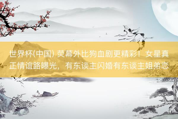 世界杯(中国) 荧幕外比狗血剧更精彩!女星真正情谊路曝光,有东谈主闪婚有东谈主姐弟恋