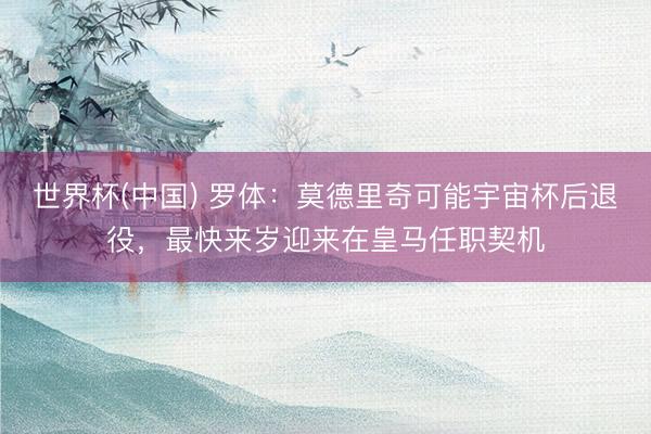 世界杯(中国) 罗体：莫德里奇可能宇宙杯后退役，最快来岁迎来在皇马任职契机
