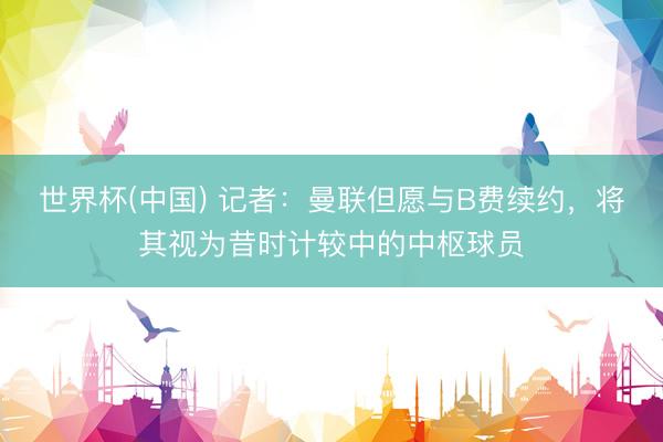 世界杯(中国) 记者：曼联但愿与B费续约，将其视为昔时计较中的中枢球员