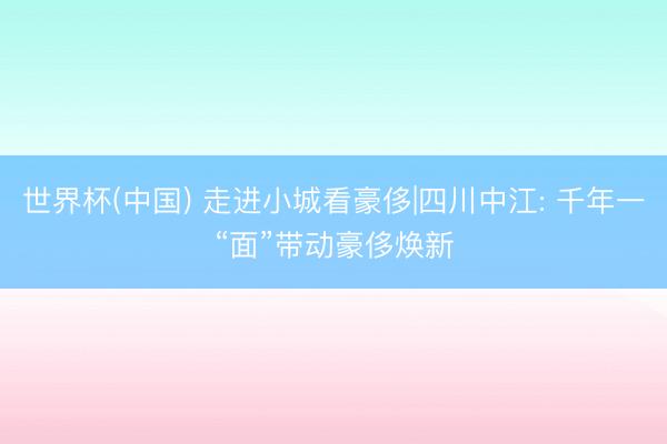 世界杯(中国) 走进小城看豪侈|四川中江: 千年一“面”带动豪侈焕新