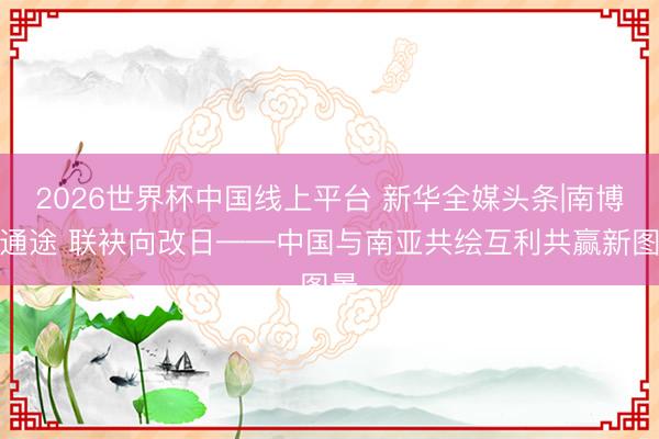 2026世界杯中国线上平台 新华全媒头条|南博架通途 联袂向改日——中国与南亚共绘互利共赢新图景