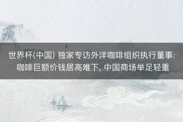 世界杯(中国) 独家专访外洋咖啡组织执行董事: 咖啡巨额价钱居高难下， 中国商场举足轻重