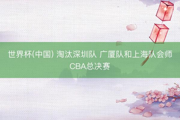 世界杯(中国) 淘汰深圳队 广厦队和上海队会师CBA总决赛