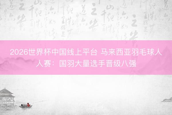 2026世界杯中国线上平台 马来西亚羽毛球人人赛：国羽大量选手晋级八强