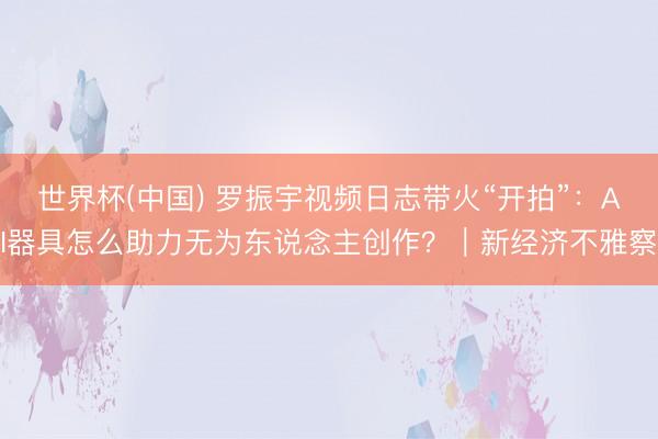世界杯(中国) 罗振宇视频日志带火“开拍”：AI器具怎么助力无为东说念主创作？｜新经济不雅察
