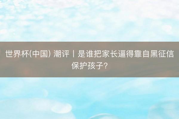 世界杯(中国) 潮评丨是谁把家长逼得靠自黑征信保护孩子?