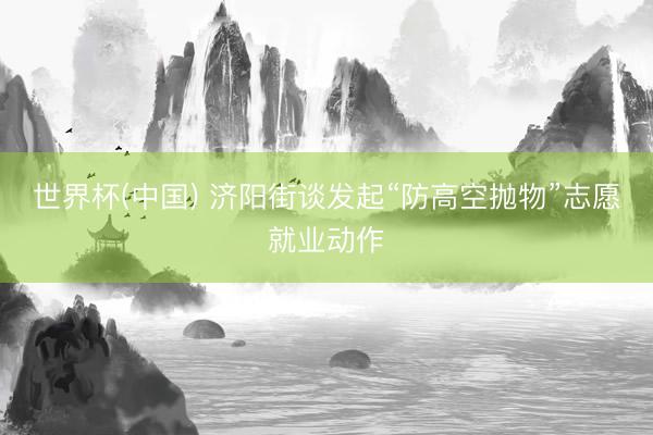 世界杯(中国) 济阳街谈发起“防高空抛物”志愿就业动作