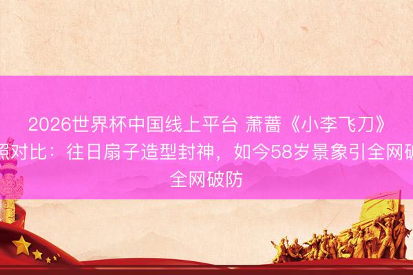 2026世界杯中国线上平台 萧蔷《小李飞刀》旧照对比：往日扇子造型封神，如今58岁景象引全网破防