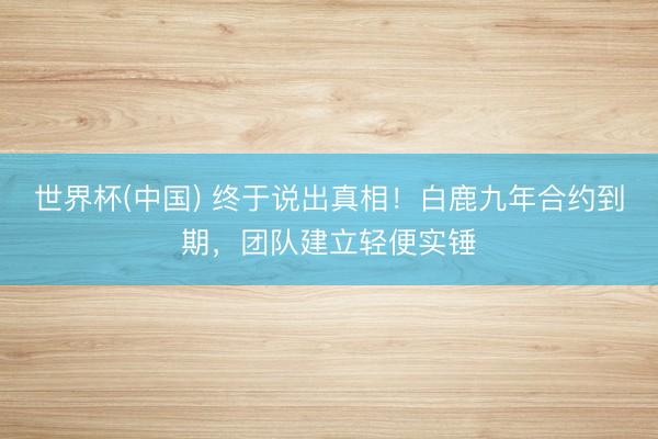 世界杯(中国) 终于说出真相！白鹿九年合约到期，团队建立轻便实锤