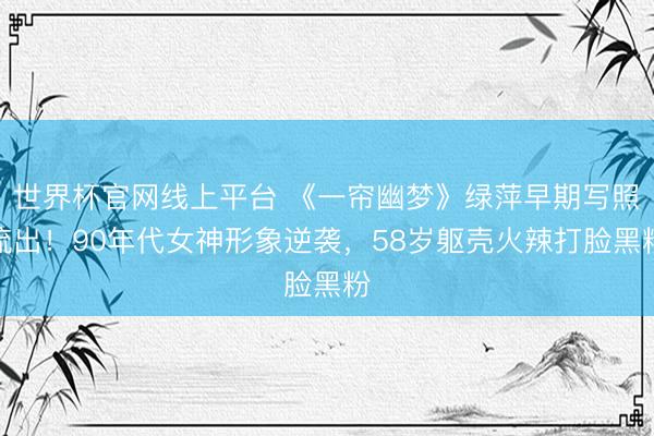 世界杯官网线上平台 《一帘幽梦》绿萍早期写照流出！90年代女神形象逆袭，58岁躯壳火辣打脸黑粉