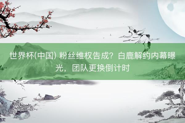 世界杯(中国) 粉丝维权告成？白鹿解约内幕曝光，团队更换倒计时