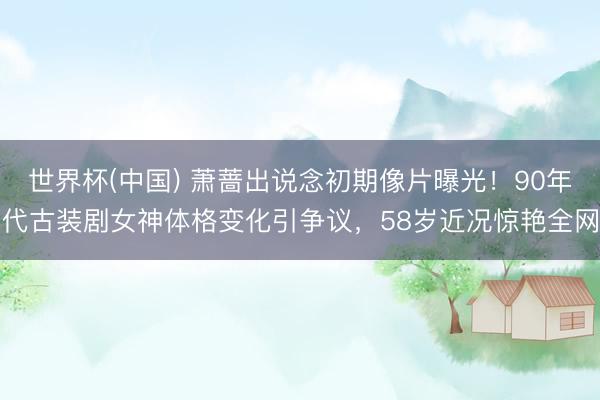 世界杯(中国) 萧蔷出说念初期像片曝光！90年代古装剧女神体格变化引争议，58岁近况惊艳全网