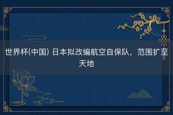 世界杯(中国) 日本拟改编航空自保队，范围扩至天地