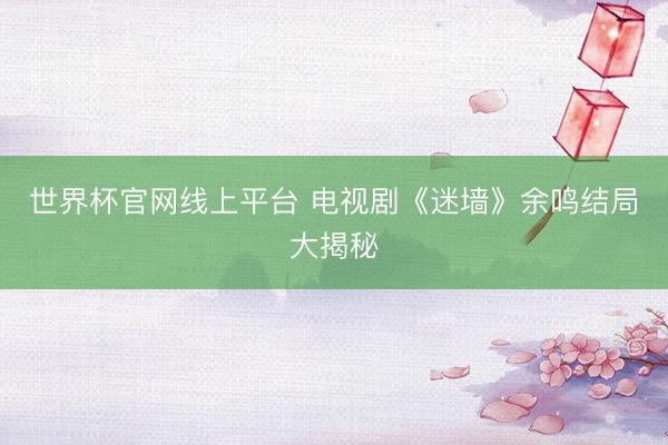 世界杯官网线上平台 电视剧《迷墙》余鸣结局大揭秘