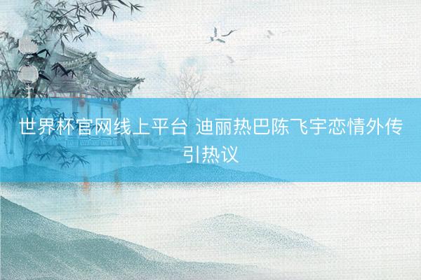 世界杯官网线上平台 迪丽热巴陈飞宇恋情外传引热议