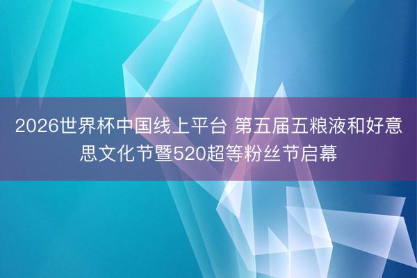 2026世界杯中国线上平台 第五届五粮液和好意思文化节暨520超等粉丝节启幕