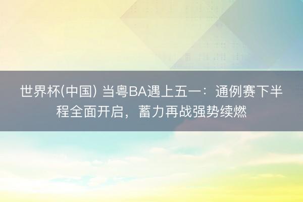 世界杯(中国) 当粤BA遇上五一:通例赛下半程全面开启,蓄力再战强势续燃