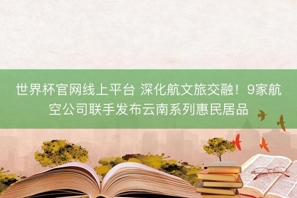 世界杯官网线上平台 深化航文旅交融！9家航空公司联手发布云南系列惠民居品