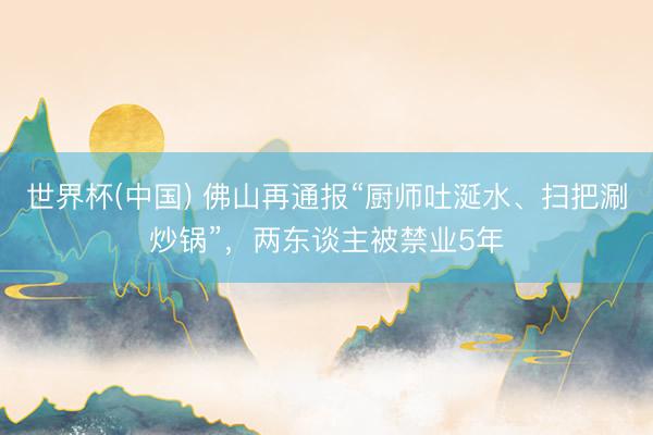 世界杯(中国) 佛山再通报“厨师吐涎水、扫把涮炒锅”，两东谈主被禁业5年