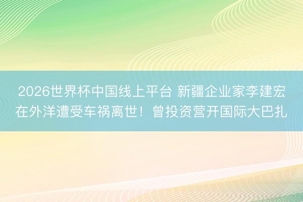 2026世界杯中国线上平台 新疆企业家李建宏在外洋遭受车祸离世！曾投资营开国际大巴扎