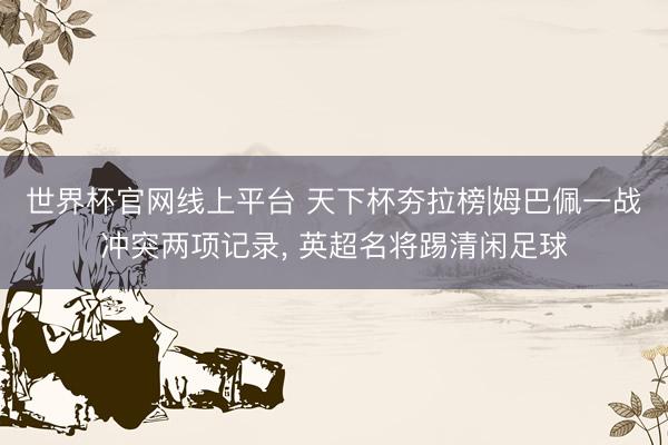 世界杯官网线上平台 天下杯夯拉榜|姆巴佩一战冲突两项记录， 英超名将踢清闲足球