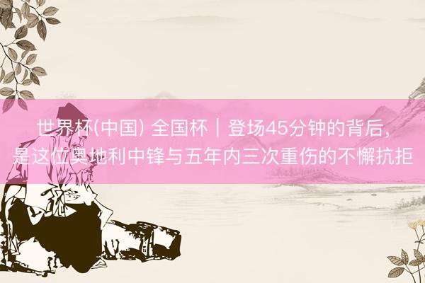 世界杯(中国) 全国杯|登场45分钟的背后,是这位奥地利中锋与五年内三次重伤的不懈抗拒