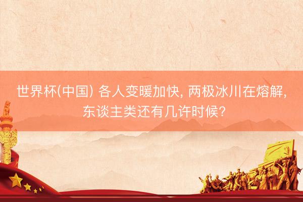 世界杯(中国) 各人变暖加快, 两极冰川在熔解, 东谈主类还有几许时候?
