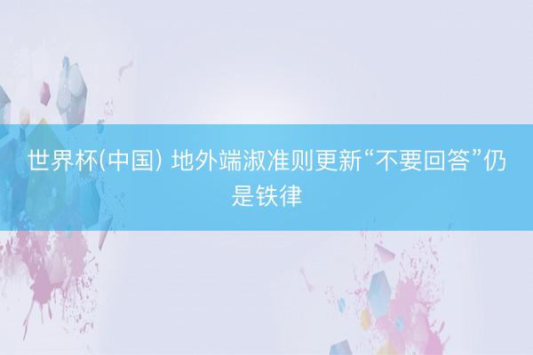 世界杯(中国) 地外端淑准则更新“不要回答”仍是铁律