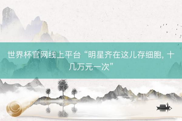 世界杯官网线上平台 “明星齐在这儿存细胞， 十几万元一次”