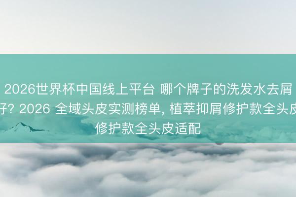 2026世界杯中国线上平台 哪个牌子的洗发水去屑恶果好? 2026 全域头皮实测榜单， 植萃抑屑修护款全头皮适配